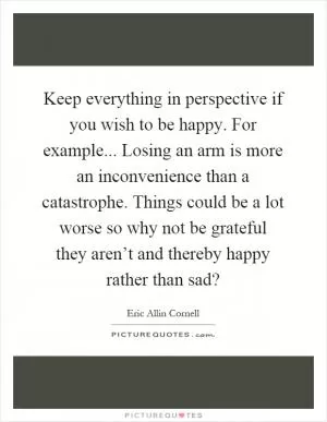 Keep everything in perspective if you wish to be happy. For example... Losing an arm is more an inconvenience than a catastrophe. Things could be a lot worse so why not be grateful they aren’t and thereby happy rather than sad? Picture Quote #1