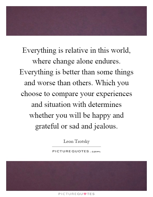 Everything is relative in this world, where change alone endures. Everything is better than some things and worse than others. Which you choose to compare your experiences and situation with determines whether you will be happy and grateful or sad and jealous Picture Quote #1