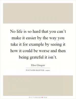 No life is so hard that you can’t make it easier by the way you take it for example by seeing it how it could be worse and then being grateful it isn’t Picture Quote #1