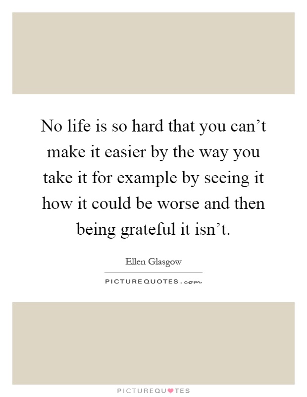 No life is so hard that you can't make it easier by the way you take it for example by seeing it how it could be worse and then being grateful it isn't Picture Quote #1