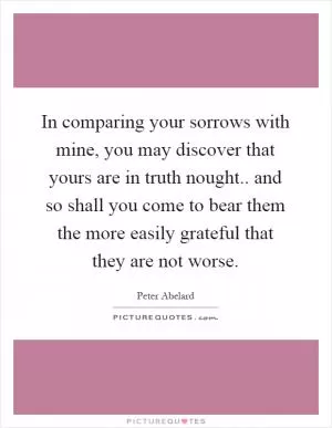 In comparing your sorrows with mine, you may discover that yours are in truth nought.. and so shall you come to bear them the more easily grateful that they are not worse Picture Quote #1