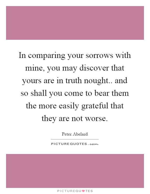 In comparing your sorrows with mine, you may discover that yours are in truth nought.. and so shall you come to bear them the more easily grateful that they are not worse Picture Quote #1