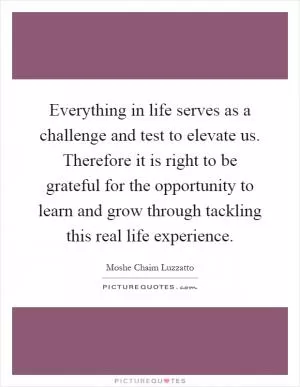 Everything in life serves as a challenge and test to elevate us. Therefore it is right to be grateful for the opportunity to learn and grow through tackling this real life experience Picture Quote #1