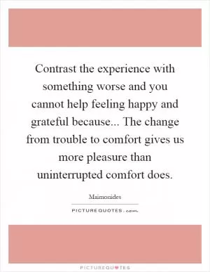 Contrast the experience with something worse and you cannot help feeling happy and grateful because... The change from trouble to comfort gives us more pleasure than uninterrupted comfort does Picture Quote #1