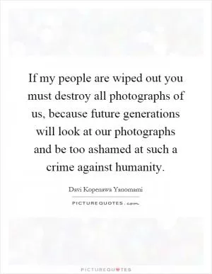 If my people are wiped out you must destroy all photographs of us, because future generations will look at our photographs and be too ashamed at such a crime against humanity Picture Quote #1