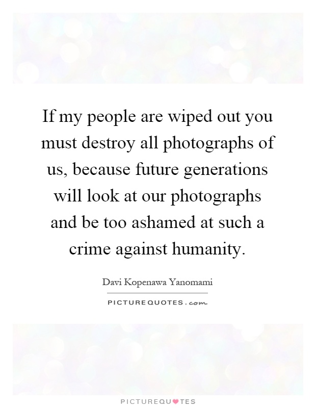If my people are wiped out you must destroy all photographs of us, because future generations will look at our photographs and be too ashamed at such a crime against humanity Picture Quote #1