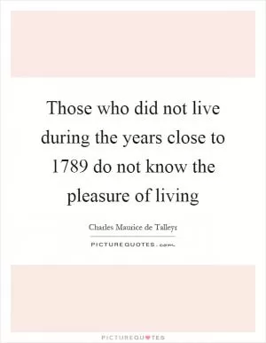 Those who did not live during the years close to 1789 do not know the pleasure of living Picture Quote #1