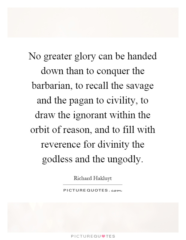 No greater glory can be handed down than to conquer the barbarian, to recall the savage and the pagan to civility, to draw the ignorant within the orbit of reason, and to fill with reverence for divinity the godless and the ungodly Picture Quote #1