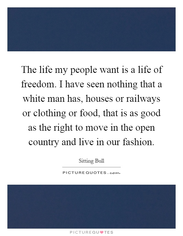The life my people want is a life of freedom. I have seen nothing that a white man has, houses or railways or clothing or food, that is as good as the right to move in the open country and live in our fashion Picture Quote #1