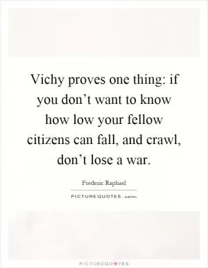 Vichy proves one thing: if you don’t want to know how low your fellow citizens can fall, and crawl, don’t lose a war Picture Quote #1