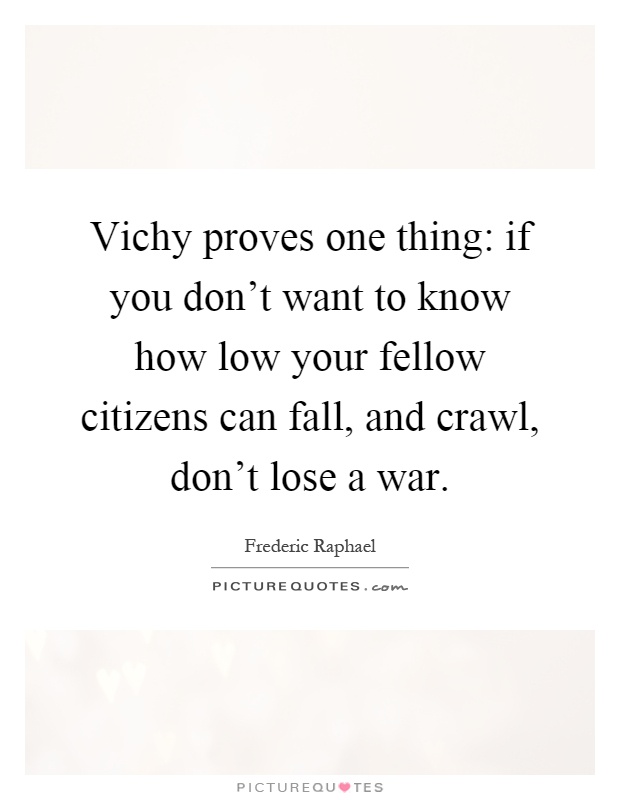 Vichy proves one thing: if you don't want to know how low your fellow citizens can fall, and crawl, don't lose a war Picture Quote #1