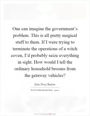 One can imagine the government’s problem. This is all pretty magical stuff to them. If I were trying to terminate the operations of a witch coven, I’d probably seize everything in sight. How would I tell the ordinary household brooms from the getaway vehicles? Picture Quote #1