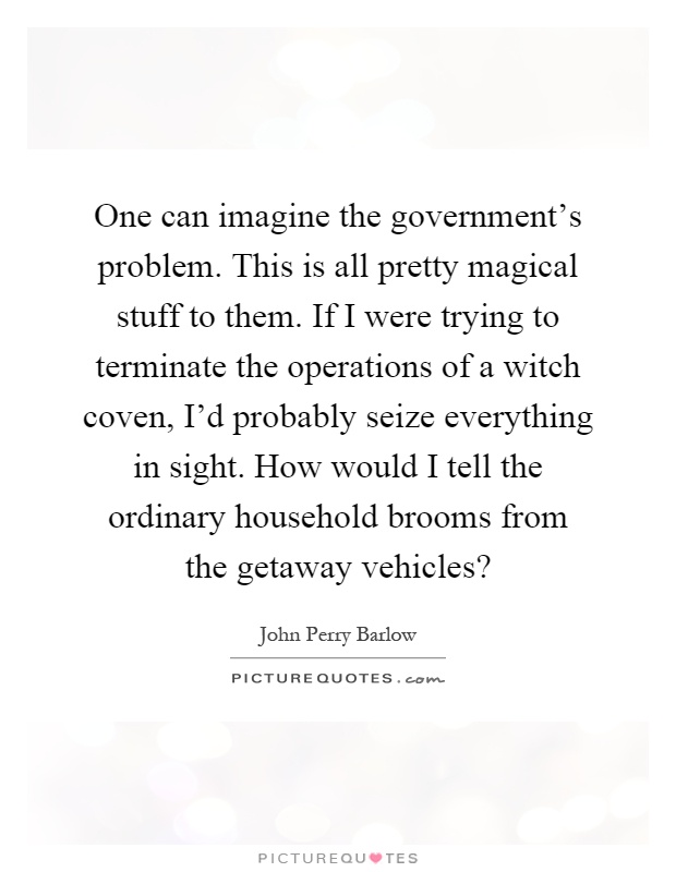 One can imagine the government's problem. This is all pretty magical stuff to them. If I were trying to terminate the operations of a witch coven, I'd probably seize everything in sight. How would I tell the ordinary household brooms from the getaway vehicles? Picture Quote #1