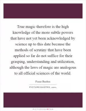 True magic therefore is the high knowledge of the more subtle powers that have not yet been acknowledged by science up to this date because the methods of scrutiny that have been applied so far do not suffice for their grasping, understanding and utilization, although the laws of magic are analogous to all official sciences of the world Picture Quote #1