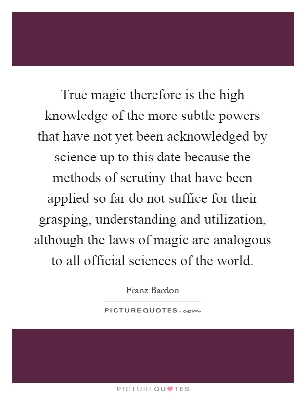 True magic therefore is the high knowledge of the more subtle powers that have not yet been acknowledged by science up to this date because the methods of scrutiny that have been applied so far do not suffice for their grasping, understanding and utilization, although the laws of magic are analogous to all official sciences of the world Picture Quote #1