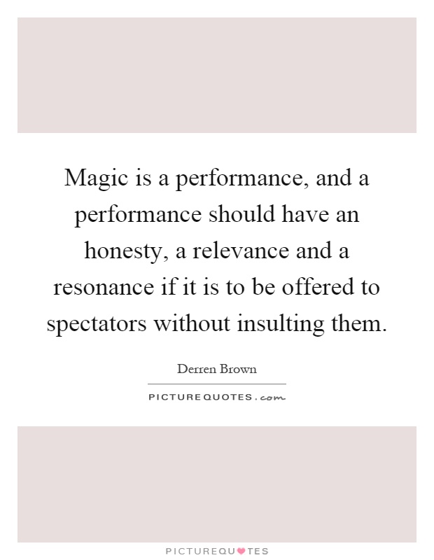 Magic is a performance, and a performance should have an honesty, a relevance and a resonance if it is to be offered to spectators without insulting them Picture Quote #1