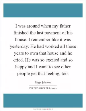 I was around when my father finished the last payment of his house. I remember like it was yesterday. He had worked all those years to own that house and he cried. He was so excited and so happy and I want to see other people get that feeling, too Picture Quote #1
