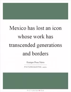 Mexico has lost an icon whose work has transcended generations and borders Picture Quote #1