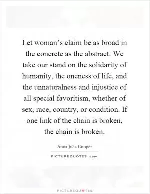 Let woman’s claim be as broad in the concrete as the abstract. We take our stand on the solidarity of humanity, the oneness of life, and the unnaturalness and injustice of all special favoritism, whether of sex, race, country, or condition. If one link of the chain is broken, the chain is broken Picture Quote #1