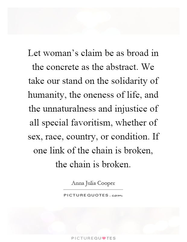 Let woman's claim be as broad in the concrete as the abstract. We take our stand on the solidarity of humanity, the oneness of life, and the unnaturalness and injustice of all special favoritism, whether of sex, race, country, or condition. If one link of the chain is broken, the chain is broken Picture Quote #1