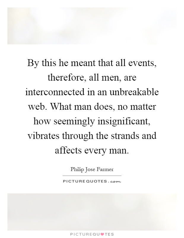 By this he meant that all events, therefore, all men, are interconnected in an unbreakable web. What man does, no matter how seemingly insignificant, vibrates through the strands and affects every man Picture Quote #1