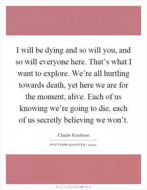I will be dying and so will you, and so will everyone here. That’s what I want to explore. We’re all hurtling towards death, yet here we are for the moment, alive. Each of us knowing we’re going to die, each of us secretly believing we won’t Picture Quote #1