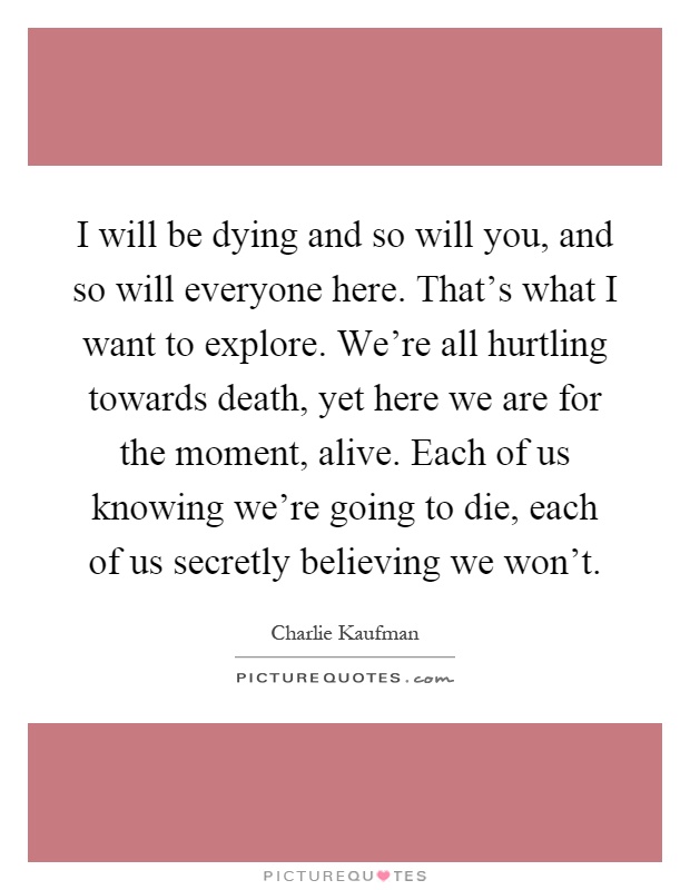 I will be dying and so will you, and so will everyone here. That's what I want to explore. We're all hurtling towards death, yet here we are for the moment, alive. Each of us knowing we're going to die, each of us secretly believing we won't Picture Quote #1