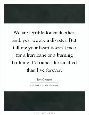 We are terrible for each other, and, yes, we are a disaster. But tell me your heart doesn’t race for a hurricane or a burning building. I’d rather die terrified than live forever Picture Quote #1