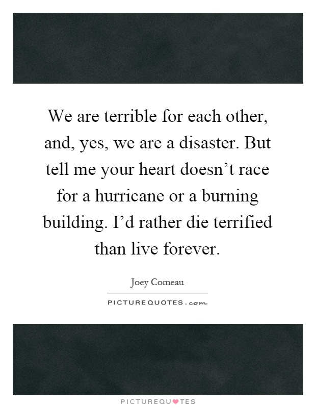 We are terrible for each other, and, yes, we are a disaster. But tell me your heart doesn't race for a hurricane or a burning building. I'd rather die terrified than live forever Picture Quote #1