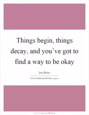Things begin, things decay, and you’ve got to find a way to be okay Picture Quote #1