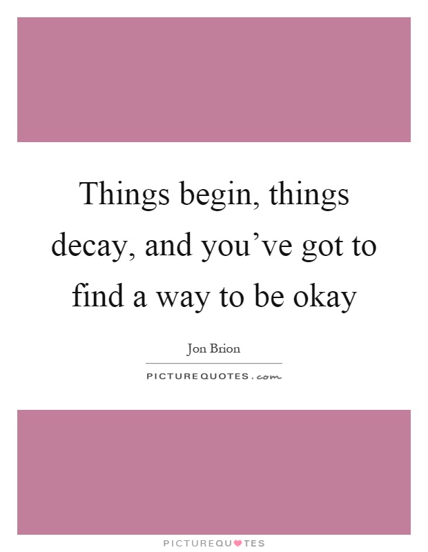 Things begin, things decay, and you've got to find a way to be okay Picture Quote #1