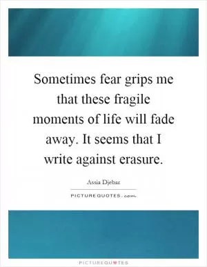 Sometimes fear grips me that these fragile moments of life will fade away. It seems that I write against erasure Picture Quote #1