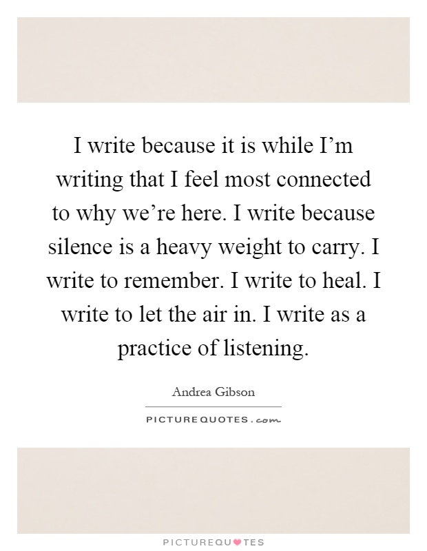 I write because it is while I'm writing that I feel most connected to why we're here. I write because silence is a heavy weight to carry. I write to remember. I write to heal. I write to let the air in. I write as a practice of listening Picture Quote #1