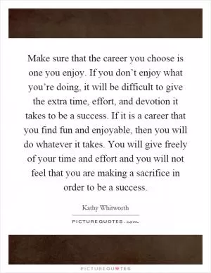 Make sure that the career you choose is one you enjoy. If you don’t enjoy what you’re doing, it will be difficult to give the extra time, effort, and devotion it takes to be a success. If it is a career that you find fun and enjoyable, then you will do whatever it takes. You will give freely of your time and effort and you will not feel that you are making a sacrifice in order to be a success Picture Quote #1