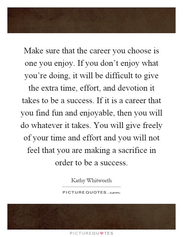 Make sure that the career you choose is one you enjoy. If you don't enjoy what you're doing, it will be difficult to give the extra time, effort, and devotion it takes to be a success. If it is a career that you find fun and enjoyable, then you will do whatever it takes. You will give freely of your time and effort and you will not feel that you are making a sacrifice in order to be a success Picture Quote #1