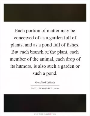 Each portion of matter may be conceived of as a garden full of plants, and as a pond full of fishes. But each branch of the plant, each member of the animal, each drop of its humors, is also such a garden or such a pond Picture Quote #1
