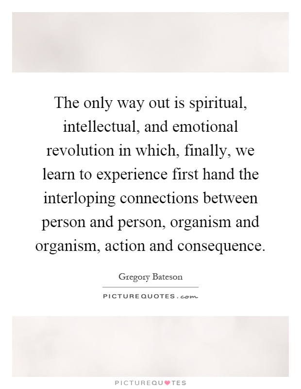 The only way out is spiritual, intellectual, and emotional revolution in which, finally, we learn to experience first hand the interloping connections between person and person, organism and organism, action and consequence Picture Quote #1