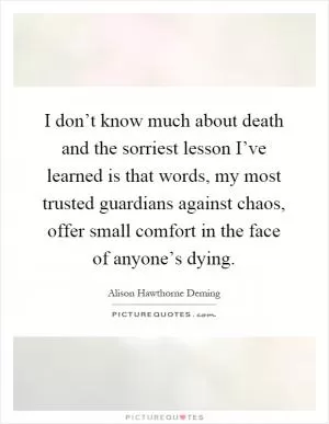 I don’t know much about death and the sorriest lesson I’ve learned is that words, my most trusted guardians against chaos, offer small comfort in the face of anyone’s dying Picture Quote #1