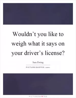 Wouldn’t you like to weigh what it says on your driver’s license? Picture Quote #1
