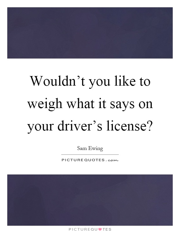Wouldn't you like to weigh what it says on your driver's license? Picture Quote #1
