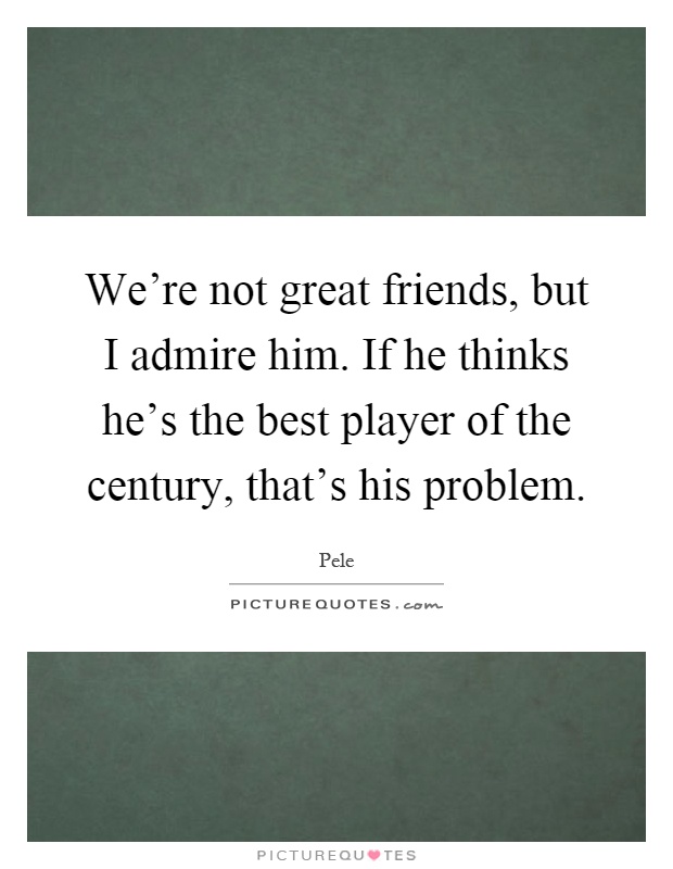 We're not great friends, but I admire him. If he thinks he's the best player of the century, that's his problem Picture Quote #1