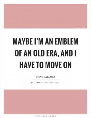 Maybe I’m an emblem of an old era, and I have to move on Picture Quote #1