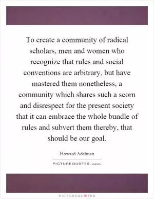 To create a community of radical scholars, men and women who recognize that rules and social conventions are arbitrary, but have mastered them nonetheless, a community which shares such a scorn and disrespect for the present society that it can embrace the whole bundle of rules and subvert them thereby, that should be our goal Picture Quote #1