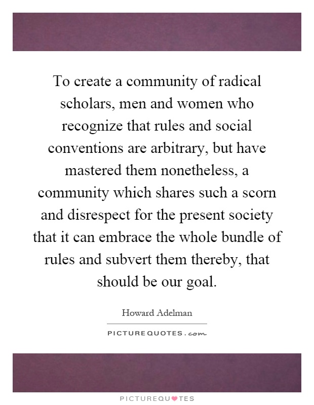 To create a community of radical scholars, men and women who recognize that rules and social conventions are arbitrary, but have mastered them nonetheless, a community which shares such a scorn and disrespect for the present society that it can embrace the whole bundle of rules and subvert them thereby, that should be our goal Picture Quote #1