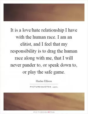 It is a love/hate relationship I have with the human race. I am an elitist, and I feel that my responsibility is to drag the human race along with me, that I will never pander to, or speak down to, or play the safe game Picture Quote #1