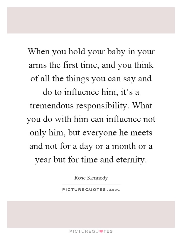 When you hold your baby in your arms the first time, and you think of all the things you can say and do to influence him, it's a tremendous responsibility. What you do with him can influence not only him, but everyone he meets and not for a day or a month or a year but for time and eternity Picture Quote #1