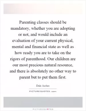 Parenting classes should be mandatory, whether you are adopting or not, and would include an evaluation of your current physical, mental and financial state as well as how ready you are to take on the rigors of parenthood. Our children are our most precious natural resource, and there is absolutely no other way to parent but to put them first Picture Quote #1