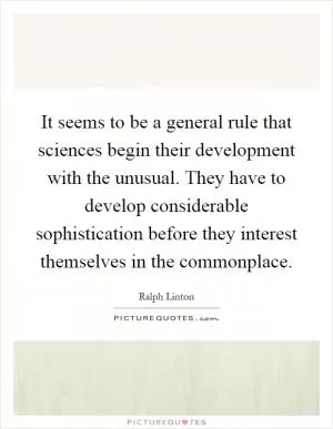 It seems to be a general rule that sciences begin their development with the unusual. They have to develop considerable sophistication before they interest themselves in the commonplace Picture Quote #1