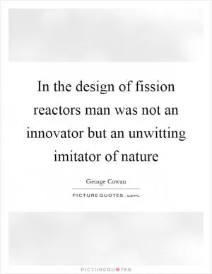 In the design of fission reactors man was not an innovator but an unwitting imitator of nature Picture Quote #1