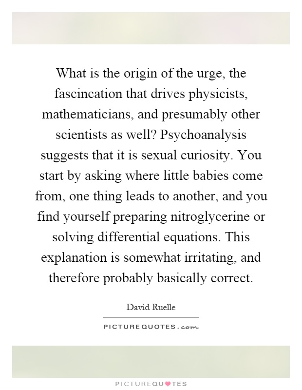 What is the origin of the urge, the fascincation that drives physicists, mathematicians, and presumably other scientists as well? Psychoanalysis suggests that it is sexual curiosity. You start by asking where little babies come from, one thing leads to another, and you find yourself preparing nitroglycerine or solving differential equations. This explanation is somewhat irritating, and therefore probably basically correct Picture Quote #1